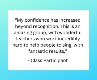 “My confidence has increased beyond recognition. This is an amazing group, with wonderful (slightly zany) teachers who work incredibly hard to help people to sing, with fantastic results.” - Class Participant 