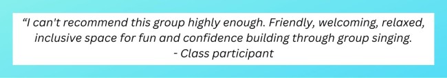 “I can't recommend this group highly enough. Friendly, welcoming, relaxed, inclusive space for fun and confidence building through group singing. - Class participant
