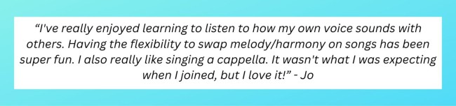 “I've really enjoyed learn(ing) to listen to how my own voice sounds with others. Having the flexibility to swap melody/harmony on songs has been super fun. I also really like singing a cappella. It wasn't what I was expecting when I joined, but I love it!” - Jo