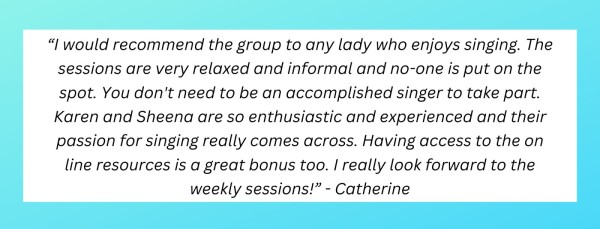 "I would recommend the group to any lady who enjoys singing. The sessions are very relaxed and informal and no-one is put on the spot. You don't need to be an accomplished singer to take part. Karen and Sheena are so enthusiastic and experienced and their passion for singing really comes across. Having access to the online resources is a great bonus too. I really look forward to the weekly sessions!" - Catherine