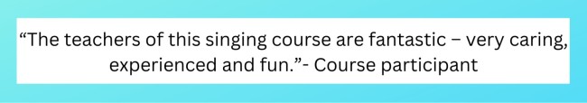 “The teachers of this singing course are fantastic – very caring, experienced and fun.” - Course Participant