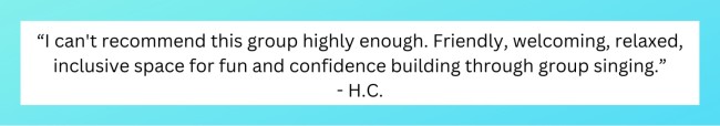 “I can't recommend this group highly enough. Friendly, welcoming, relaxed, inclusive space for fun and confidence building through group singing." - H.C.