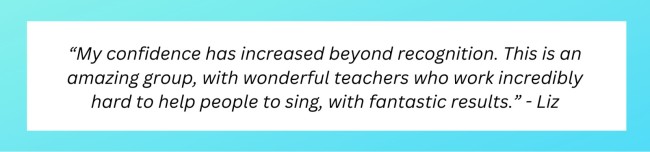 &ldquo;My confidence has increased beyond recognition. This is an amazing group, with wonderful teachers who work incredibly hard to help people to sing, with fantastic results.&rdquo;  - Liz