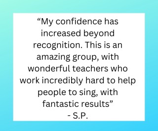 “My confidence has increased beyond recognition. This is an amazing group, with wonderful teachers who work incredibly hard to help people to sing, with fantastic results.”  - S.P.