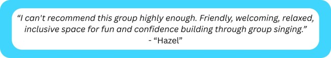 “I can't recommend this group highly enough. Friendly, welcoming, relaxed, inclusive space for fun and confidence building through group singing." 