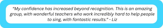 “My confidence has increased beyond recognition. This is an amazing group, with wonderful teachers who work incredibly hard to help people to sing, with fantastic results.” - Liz